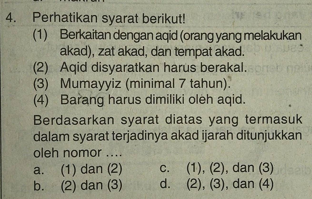 Perhatikan syarat berikut!
(1) Berkaitan dengan aqid (orang yang melakukan
akad), zat akad, dan tempat akad.
(2) Aqid disyaratkan harus berakal.
(3) Mumayyiz (minimal 7 tahun).
(4) Barang harus dimiliki oleh aqid.
Berdasarkan syarat diatas yang termasuk
dalam syarat terjadinya akad ijarah ditunjukkan
oleh nomor ....
a. (1) dan (2) c. (1), (2), dan (3)
b. (2) dan (3) d. (2), (3), dan (4)