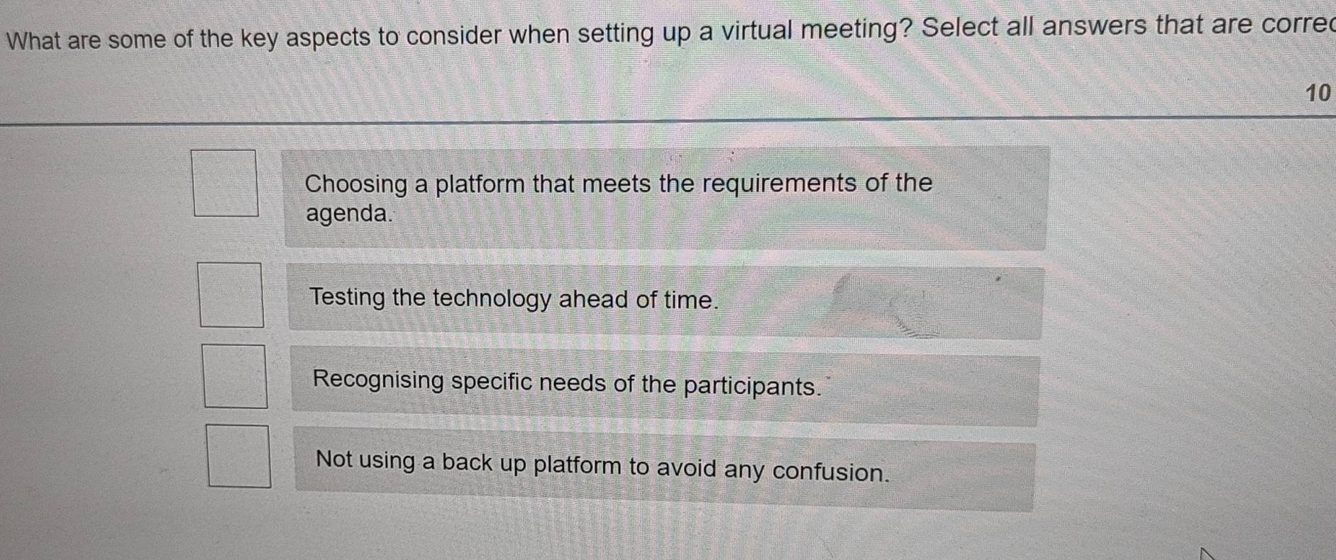 What are some of the key aspects to consider when setting up a virtual meeting? Select all answers that are corred
10
Choosing a platform that meets the requirements of the
agenda.
Testing the technology ahead of time.
Recognising specific needs of the participants.
Not using a back up platform to avoid any confusion.