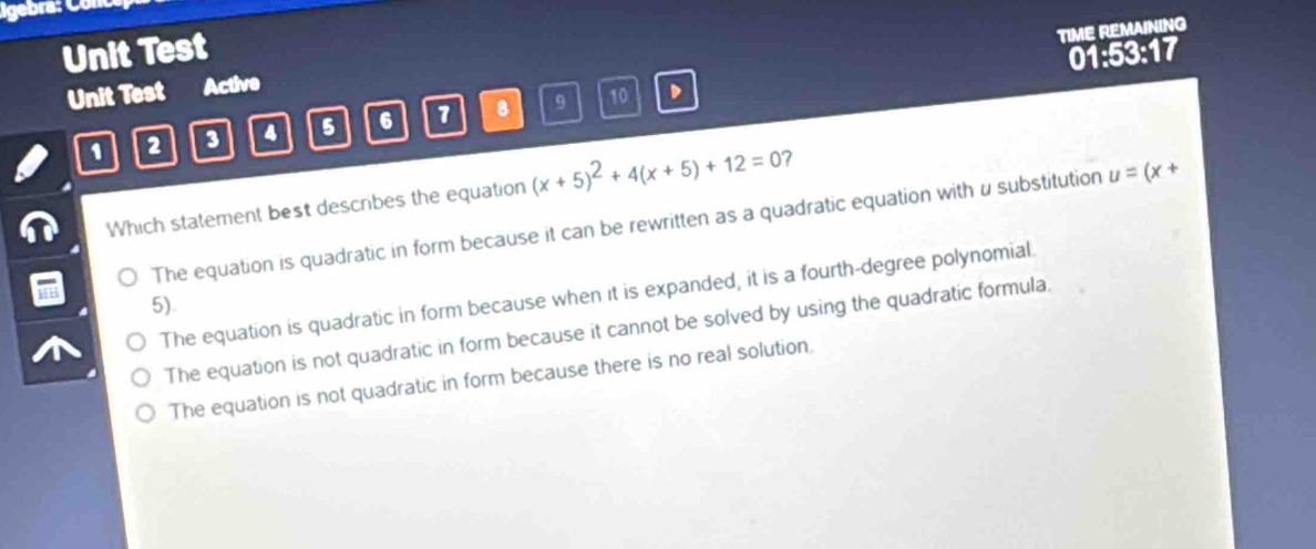 Igebra: Cor
Unit Test
TIME REMAINING
01:53:17
Unit Test Active
1 2 3 4 5 6 1 B 9
10
Which statement best describes the equation (x+5)^2+4(x+5)+12=0 7
The equation is quadratic in form because it can be rewritten as a quadratic equation with u substitution u=(x+
The equation is quadratic in form because when it is expanded, it is a fourth-degree polynomial
5).
The equation is not quadratic in form because it cannot be solved by using the quadratic formula.
The equation is not quadratic in form because there is no real solution