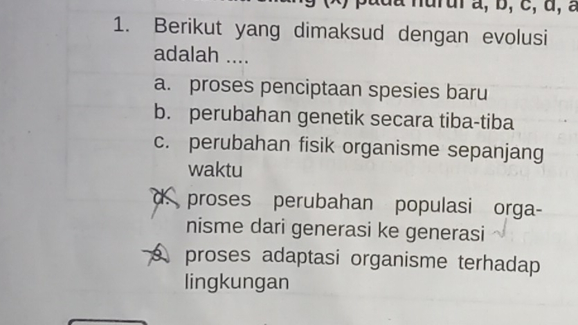 Berikut yang dimaksud dengan evolusi
adalah ....
a. proses penciptaan spesies baru
b. perubahan genetik secara tiba-tiba
c. perubahan fisik organisme sepanjang
waktu
d. proses perubahan populasi orga-
nisme dari generasi ke generasi
proses adaptasi organisme terhadap
lingkungan