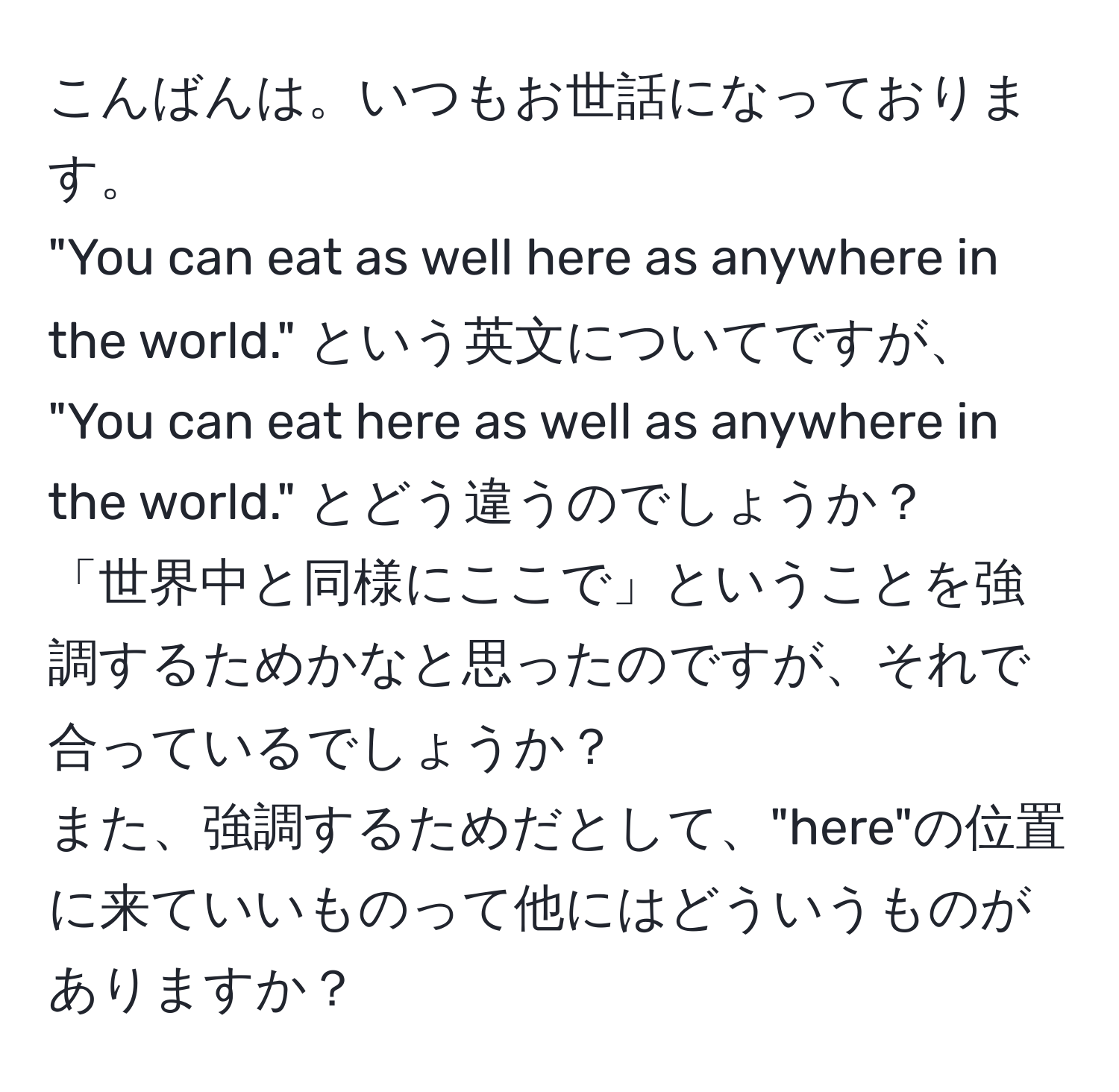 こんばんは。いつもお世話になっております。  
"You can eat as well here as anywhere in the world." という英文についてですが、  
"You can eat here as well as anywhere in the world." とどう違うのでしょうか？  
「世界中と同様にここで」ということを強調するためかなと思ったのですが、それで合っているでしょうか？  
また、強調するためだとして、"here"の位置に来ていいものって他にはどういうものがありますか？