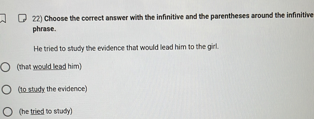 Choose the correct answer with the infinitive and the parentheses around the infinitive
phrase.
He tried to study the evidence that would lead him to the girl.
(that would lead him)
(to study the evidence)
(he tried to study)