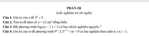 PhÀN III 
(trắc nghiệm trả lời ngắn) 
Câu 1. Giá trị của a đề 3^a=5. 
Câu 2. Tìm m đề hàm số y=(2-m)^x đồng biến. 
Câu 3. Bất phương trình log _3(x-1)<2</tex> có bao nhiêu nghiệm nguyên ? 
Câu 4. Giá trị của m để phương trình 9^x-2.3^(x+1)+m=0 có hai nghiệm thỏa mãn x_1+x_2=1.