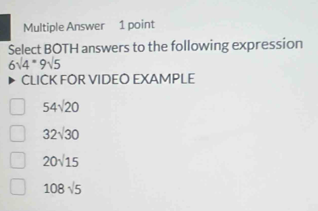 Multiple Answer 1 point
Select BOTH answers to the following expression
6sqrt(4)=9sqrt(5)
CLICK FOR VIDEO EXAMPLE
54sqrt(20)
32sqrt(30)
20sqrt(15)
108sqrt(5)