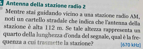 Antenna della stazione radio 2 
Mentre stai guidando vicino a una stazione radio AM, 
noti un cartello stradale che indica che l’antenna della 
stazione è alta 112 m. Se tale altezza rappresenta un 
quarto della lunghezza d’onda del segnale, qual è la fre- 
quenza a cui trasmette la stazione? [670 kHz]