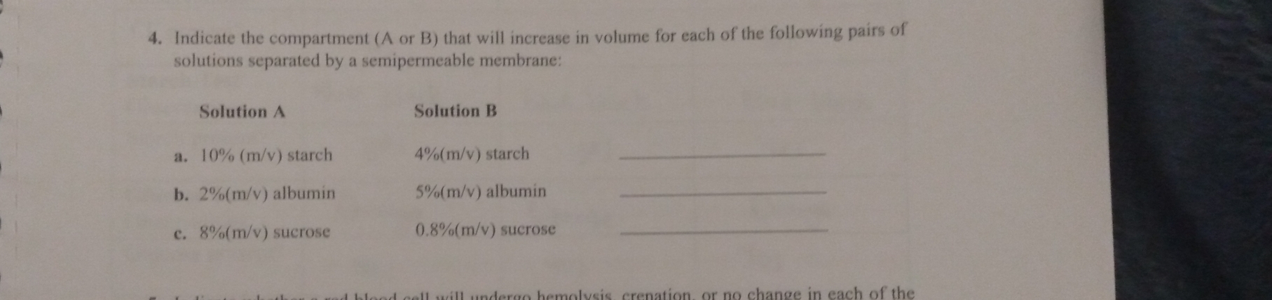 Indicate the compartment (A or B) that will increase in volume for each of the following pairs of 
solutions separated by a semipermeable membrane: 
Solution A Solution B 
a. 10% (m/v) starch 4%(m/v) starch_ 
b. 2%(m/v) albumin 5%(m/v) albumin_ 
c. 8%(m/v) sucrose 0.8%(m/v) sucrose_ 
will undergo hemolvsis, crenation, or no change in each of the