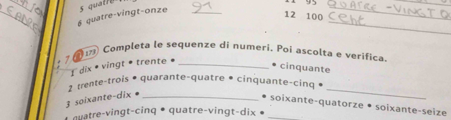 quatre 
11 95
_ 
_ 
_ 
6 quatre-vingt-onze_ 
12 100
_ 
_ 
1 Completa le sequenze di numeri. Poi ascolta e verifica. 
7 
1 dix • vingt • trente •_ 
• cinquante 
2 trente-trois • quarante-quatre • cinquante-cinq . 
3 soixante-dix_ 
_ 
soixante-quatorze • soixante-seize 
quatre-vingt-cinq • quatre-vingt-dix •_