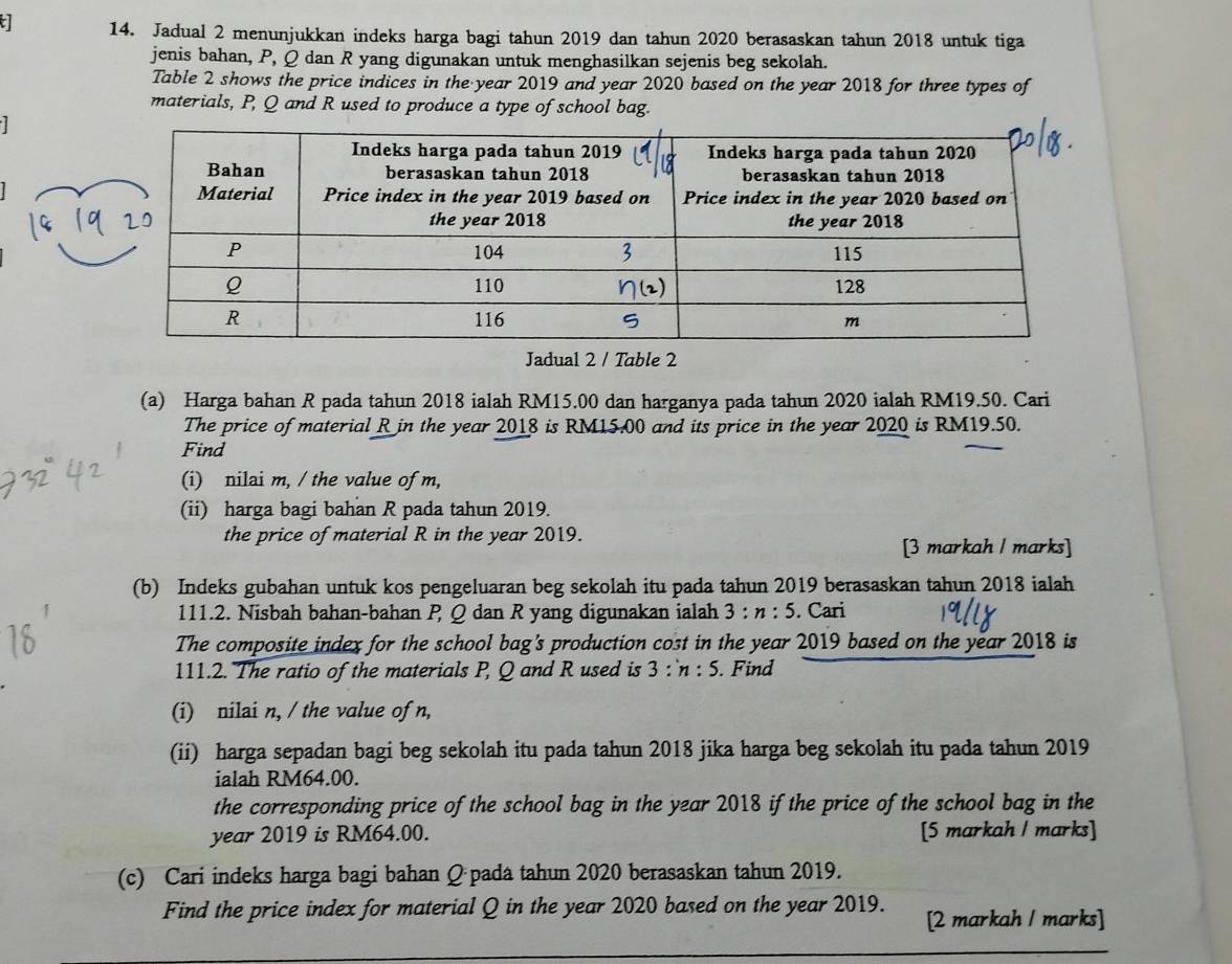 Jadual 2 menunjukkan indeks harga bagi tahun 2019 dan tahun 2020 berasaskan tahun 2018 untuk tiga
jenis bahan, P, Q dan R yang digunakan untuk menghasilkan sejenis beg sekolah.
Table 2 shows the price indices in the year 2019 and year 2020 based on the year 2018 for three types of
materials, P, Q and R used to produce a type of school bag.
  
Jadual 2 / Table 2
(a) Harga bahan R pada tahun 2018 ialah RM15.00 dan harganya pada tahun 2020 ialah RM19.50. Cari
The price of material R in the year 2018 is RM15.00 and its price in the year 2020 is RM19.50.
Find
(i) nilai m, / the value of m,
(ii) harga bagi bahan R pada tahun 2019.
the price of material R in the year 2019.
[3 markah / marks]
(b) Indeks gubahan untuk kos pengeluaran beg sekolah itu pada tahun 2019 berasaskan tahun 2018 ialah
111.2. Nisbah bahan-bahan P Q dan R yang digunakan ialah 3:n:5. Cari
The composite index for the school bag's production cost in the year 2019 based on the year 2018 is
111.2. The ratio of the materials P, Q and R used is 3:n:5. Find
(i) nilai n, / the value of n,
(ii) harga sepadan bagi beg sekolah itu pada tahun 2018 jika harga beg sekolah itu pada tahun 2019
ialah RM64.00.
the corresponding price of the school bag in the year 2018 if the price of the school bag in the
year 2019 is RM64.00. [5 markah / marks]
(c) Cari indeks harga bagi bahan Q pada tahun 2020 berasaskan tahun 2019.
Find the price index for material Q in the year 2020 based on the year 2019. [2 markah / marks]