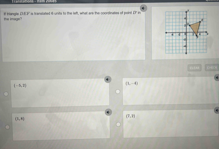 Translations - Item 20685
If triangle DEF is translated 6 units to the left, what are the coordinates of point D ' in
the image?
CLEAR CHECK
(-5,2)
(1,-4)
(1,8)
(7,2)