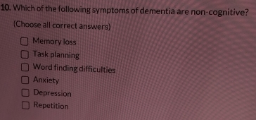 Which of the following symptoms of dementia are non-cognitive?
(Choose all correct answers)
Memory loss
Task planning
Word finding difficulties
Anxiety
Depression
Repetition