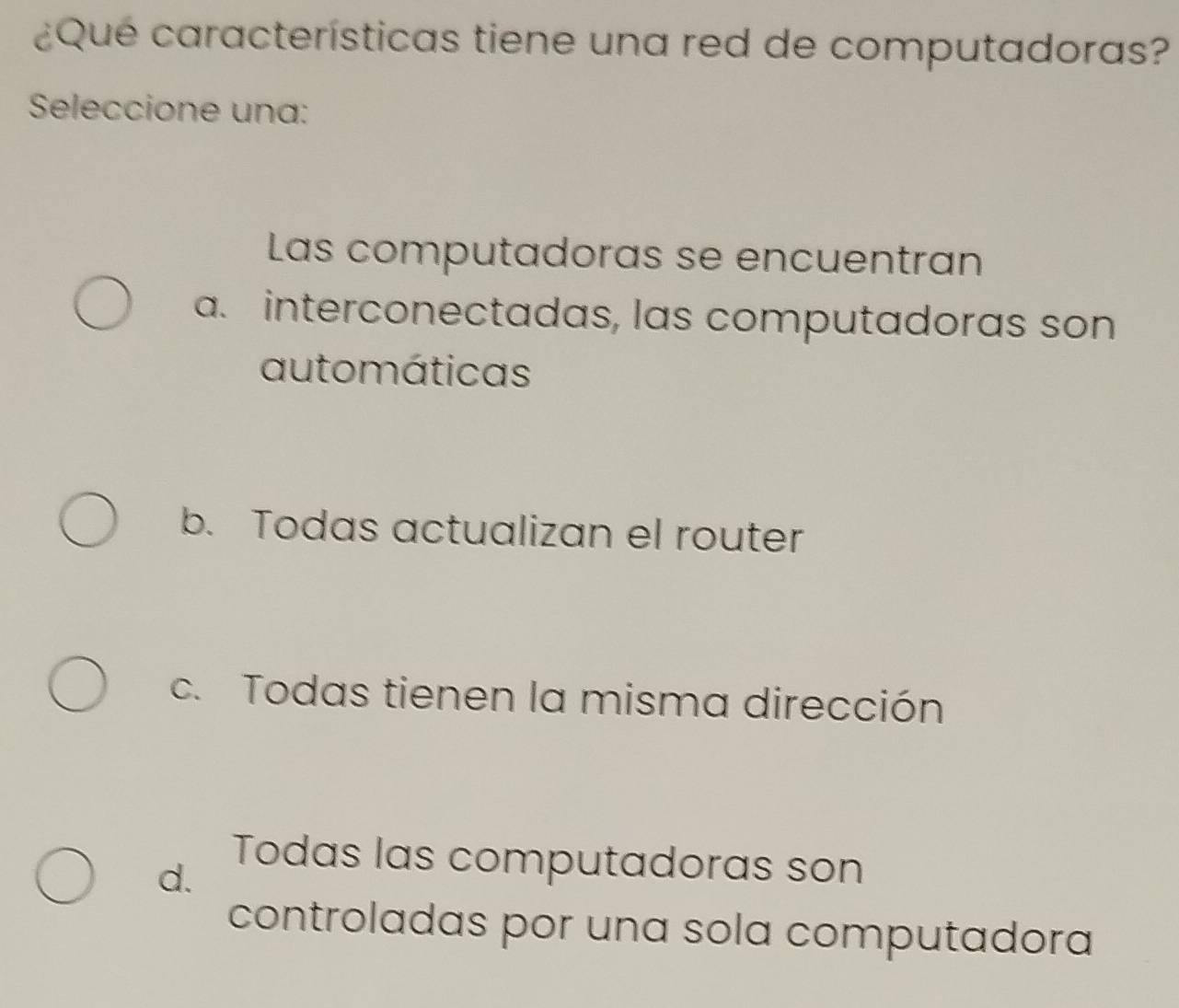 ¿Qué características tiene una red de computadoras?
Seleccione una:
Las computadoras se encuentran
a. interconectadas, las computadoras son
automáticas
b. Todas actualizan el router
c. Todas tienen la misma dirección
d.
Todas las computadoras son
controladas por una sola computadora