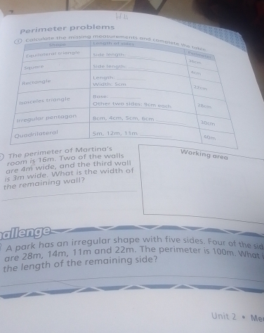 Perimeter problems 
) The perimeter o 
room is 16m. Two of the walls 
Working area 
are 4m wide, and the third wall 
is 3m wide. What is the width of 
the remaining wall? 
allenge 
A park has an irregular shape with five sides. Four of the sid 
are 28m, 14m, 11m and 22m. The perimeter is 100m. What 
the length of the remaining side? 
Unit 2 Me