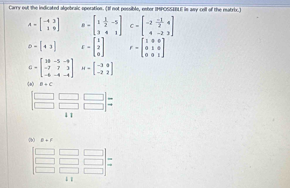 Carry out the indicated algebraic operation. (If not possible, enter IMPOSSIBLE in any cell of the matrix.)
A=beginbmatrix -4&3 1&9endbmatrix B=beginbmatrix 1& 1/2 &-5 3&4&1endbmatrix C=beginbmatrix -2& (-1)/2 &4 4&-2&3endbmatrix
D=[43] E=beginbmatrix 1 2 0endbmatrix F=beginbmatrix 1&0&0 0&1&0 0&0&1endbmatrix
G=beginbmatrix 10&-5&-9 -7&7&3 -6&-4&-4endbmatrix H=beginbmatrix -3&0 -2&2endbmatrix
(a) B+C
(b) B+F