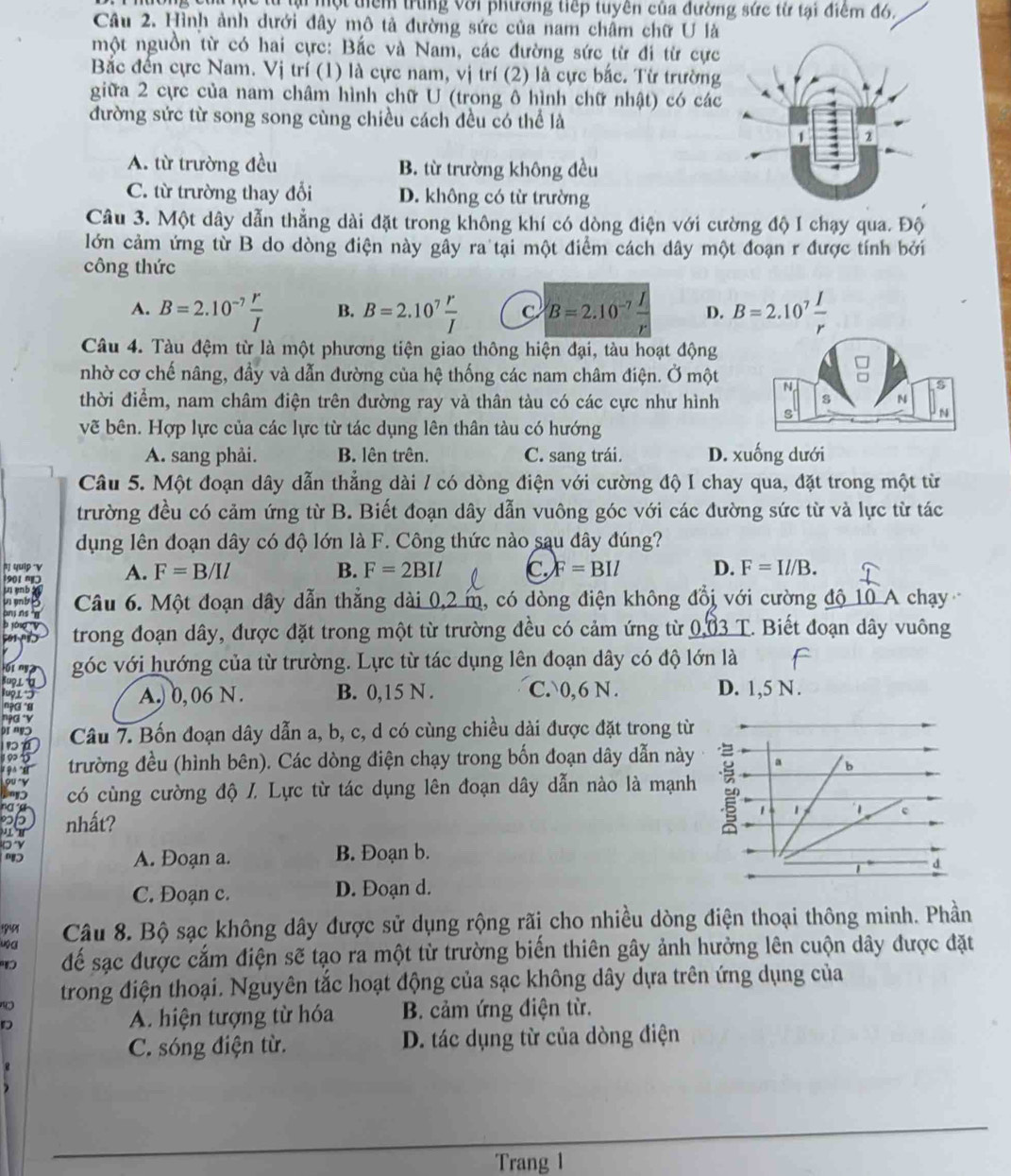 lu l một thêm trung Với phương tiếp tuyên của đường sức từ tại điểm đó.
Câu 2. Hình ảnh dưới đây mô tả đường sức của nam châm chữ U là
một nguồn từ có hai cực: Bắc và Nam, các đường sức từ đi từ cực
Bắc đến cực Nam. Vị trí (1) là cực nam, vị trí (2) là cực bắc. Từ trường
giữa 2 cực của nam châm hình chữ U (trong ô hình chữ nhật) có các
đường sức từ song song cùng chiều cách đều có thể là
A. từ trường đều B. từ trường không đều
C. từ trường thay đổi D. không có từ trường
Câu 3. Một dây dẫn thẳng dài đặt trong không khí có dòng điện với cường độ I chạy qua. Độ
lớn cảm ứng từ B do dòng điện này gây ra tại một điểm cách dây một đoạn r được tính bởi
công thức
A. B=2.10^(-7) r/I  B. B=2.10^7 r/I  C B=2.10^(-7) I/r  D. B=2.10^7 I/r 
Câu 4. Tàu đệm từ là một phương tiện giao thông hiện đại, tàu hoạt động
nhờ cơ chế nâng, đầy và dẫn đường của hệ thống các nam châm điện. Ở một
thời điểm, nam châm điện trên đường ray và thân tàu có các cực như hình
vẽ bên. Hợp lực của các lực từ tác dụng lên thân tàu có hướng
A. sang phải. B. lên trên. C. sang trái. D. xuống dưới
Câu 5. Một đoạn dây dẫn thẳng dài / có dòng điện với cường độ I chay qua, đặt trong một từ
trường đều có cảm ứng từ B. Biết đoạn dây dẫn vuông góc với các đường sức từ và lực từ tác
dụng lên đoạn dây có độ lớn là F. Công thức nào sau đây đúng?
quip V
0 ' A. F=B/Il
B. F=2BIl C F=BIl D. F=Il/B.
enb Câu 6. Một đoạn dây dẫn thẳng dài 0,2 m, có dòng điện không đồi với cường độ 10 A chạy
n
50 1   trong đoạn dây, được đặt trong một từ trường đều có cảm ứng từ 0.03 T. Biết đoạn dây vuông
I n góc với hướng của từ trường. Lực từ tác dụng lên đoạn dây có độ lớn là
a
A.) 0, 06 N. B. 0,15 N . C. 0,6 N . D. 1,5 N.
Câu 7. Bốn đoạn dây dẫn a, b, c, d có cùng chiều dài được đặt trong từ
trường đều (hình bên). Các dòng điện chạy trong bốn đoạn dây dẫn này
có cùng cường độ /. Lực từ tác dụng lên đoạn dây dẫn nào là mạnh
nhất?
A. Đoạn a. B. Đoạn b.
C. Đoạn c. D. Đoạn d.
uộ a  Câu 8. Bộ sạc không dây được sử dụng rộng rãi cho nhiều dòng điện thoại thông minh. Phần
để sạc được cắm điện sẽ tạo ra một từ trường biển thiên gây ảnh hưởng lên cuộn dây được đặt
trong điện thoại. Nguyên tắc hoạt động của sạc không dây dựa trên ứng dụng của
D A. hiện tượng từ hóa B. cảm ứng điện từ.
C. sóng điện từ. D. tác dụng từ của dòng điện
_
Trang 1