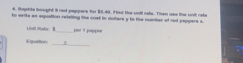 Sophia bought 9 red peppers for $5.40. Find the unit rate. Then use the unit rate 
to write an equation relating the cost in dollars y to the number of red peppers x. 
Unit Rate: $ _ per 1 pepper 
Equation: _=_