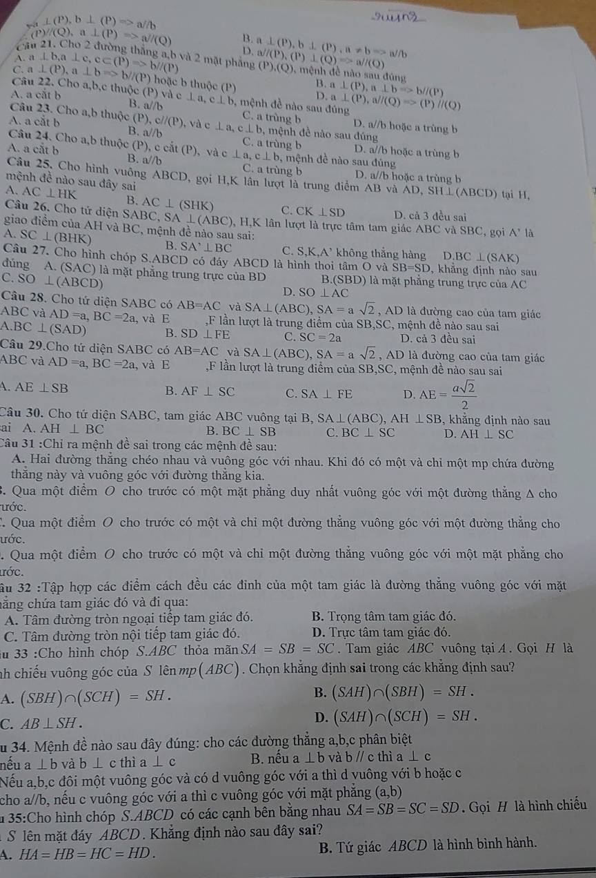 ⊥ (P),b⊥ (P)Rightarrow a//b
C (P)/(Q),a⊥ (P)Rightarrow a//(Q) B. a⊥ (P),b⊥ (P),a!= bRightarrow a/b
D.
A.
C. a⊥ (P),a⊥ bRightarrow b//(P) a⊥ b,a⊥ c,c⊂ (P)Rightarrow b//(P) và 2 mặt phẳng a^j/(P),(P)⊥ (Q)=a^Q) (P),(Q),r nệnh đề não s audiu
B.
hoặc b thuộc (P) D. a⊥ (P),a⊥ bRightarrow b//(P)
Câu 22. Cho a,b,c thuộc (P) và c⊥ a.
A. a cắt b B. : V//l c⊥ b , mệnh đề nào sau đúng a⊥ (P),a//(Q)Rightarrow (P)//(Q)
Câu 23. Cho a,b thuộc (P),c//(P) C. a trùng b D. a//b hoặc a trùng b
A. a cắt b , và c ⊥ a, c⊥ b ,  mệnh đề nào sau đúng
B. a//b C. a trùng b D. a//b hoặc a trùng b
Câu 24. Cho a,b thuộc (P), c cả (P) ), và ,  mệnh đề nào sau đúng
A. a cắt b B. a//b c⊥ a,c⊥ b C. a trùng b D. a//b hoặc a trùng b
Câu 25, Cho hình vuông ABCD, gọi H,K lần lượt là trung điểm AB và AD,SH⊥ (ABCD) tạ  ,
mệnh đề nào sau đây sai
A. AC⊥ HK B. AC⊥ (SHK) C. CK⊥ SD D. cả 3 đều sai
Câu 26. Cho tử diện SAB( BC,SA⊥ (ABC) , H,K lân lượt là trực tâm tam giác ABC và SBC, gọi A^(^,)la
giao điểm của AH và BC, mệnh đề nào sau sai:
A. SC⊥ (BHK a
B. SA^,⊥ BC C. S,K,A^(, không thắng hàng D.BC⊥ (SAK)
Câu 27. Cho hình chóp S.ABCD có đáy ABCD là hình thoi tâm O và SB=SD , khẳng định nào sau
đúng A. (SAC) là mặt phẳng trung trực của BD B.(SBD) là mặt phẳng trung trực của AC
C. SO⊥ (ABCD)
D. SO⊥ AC
Câu 28. Cho tứ diện SABC có AB=AC và SA⊥ (ABC),SA=asqrt 2) , AD là đường cao của tam giác
ABCvi AD=a,BC=2a
A.BC⊥ (SAD) , và E ,F lần lượt là trung điểm của SB,SC 2 ,  mệ nh đề nào sau sai
B. SD⊥ FE C. SC=2a D. cả 3 đều sai
Câu 29.Cho tứ diện SABC có AB=AC và SA⊥ (ABC),SA=asqrt(2) , AD là đường cao của tam giác
ABC và AD=a,BC=2a , và E ,F lần lượt là trung điểm của SB,SC, mệnh đề nào sau sai
A. AE⊥ SB
B. AF⊥ SC C. SA⊥ FE D. AE= asqrt(2)/2 
Câu 30. Cho tứ diện SABC, tam giác ABC vuông tại B, B,SA⊥ (ABC),AH⊥ SB , khẳng định nào sau
ai A. AH⊥ BC B. BC⊥ SB C. BC⊥ SC D. AH⊥ SC
Câu 31:Ch I ra mệnh đề sai trong các mệnh đề sau:
A. Hai đường thẳng chéo nhau và vuông góc với nhau. Khi đó có một và chỉ một mp chứa đường
thắng này và vuông góc với đường thẳng kia.
B. Qua một điểm O cho trước có một mặt phẳng duy nhất vuông góc với một đường thẳng A cho
ước.
C. Qua một điểm O cho trước có một và chỉ một đường thẳng vuông góc với một đường thẳng cho
ước.
Qua một điểm O cho trước có một và chỉ một đường thắng vuông góc với một mặt phẳng cho
ước.
Ấu 32 :Tập hợp các điểm cách đều các đinh của một tam giác là đường thăng vuông góc với mặt
cẳng chứa tam giác đó và đi qua:
A. Tâm đường tròn ngoại tiếp tam giác đó. B. Trọng tâm tam giác đó.
C. Tâm đường tròn nội tiếp tam giác đó. D. Trực tâm tam giác đó.
au 33 :Cho hình chóp S.ABC thỏa mãn SA=SB=SC. Tam giác ABC vuông tại A . Gọi H là
inh chiếu vuông góc của S lên mp(ABC). Chọn khẳng định sai trong các khẳng định sau?
B.
A. (SBH)∩ (SCH)=SH. (SAH)∩ (SBH)=SH.
C. AB⊥ SH. D. (SAH)∩ (SCH)=SH.
du 34. Mệnh đề nào sau đây đúng: cho các đường thắng a,b,c phân biệt
nếu a⊥ b và b⊥ c thì a⊥ c B. nếu a ⊥ bv a bparallel c thì a⊥ c
Nếu a,bặc đôi một vuông góc và có d vuông góc với a thì d vuông với b hoặc c
cho a//b, nếu c vuông góc với a thì c vuông góc với mặt phẳng (a,b)
u 35:Cho hình chóp S.ABCD có các cạnh bên bằng nhau SA=SB=SC=SD Gọi H là hình chiếu
S lên mặt đáy ABCD . Khẳng định nào sau đây sai?
A. HA=HB=HC=HD. B. Tứ giác ABCD là hình bình hành.