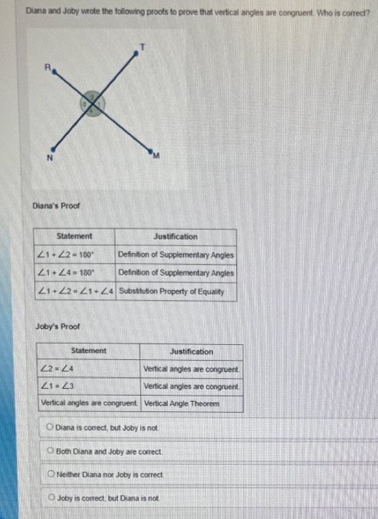 Diana and Joby wrote the following proofs to prove that vertical angles are congruent. Who is correct?
Diana's Proof
Statement Justification
∠ 1+∠ 2=180° Definition of Supplementary Angles
∠ 1+∠ 4=180° Definition of Supplementary Angles
∠ 1+∠ 2=∠ 1+∠ 4 Substitution Property of Equality
Joby's Proof
Diana is correct, but Joby is not
Both Diana and Joby are correct.
Neither Diana nor Joby is correct
Joby is correct, but Diana is not