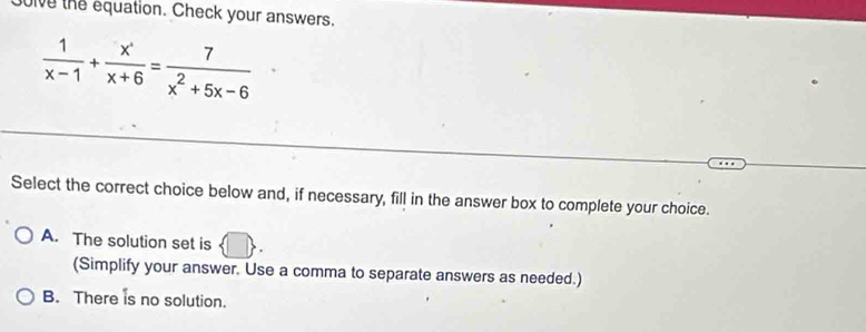 oive the equation. Check your answers.
 1/x-1 + (x^+)/x+6 = 7/x^2+5x-6 
Select the correct choice below and, if necessary, fill in the answer box to complete your choice.
A. The solution set is D
(Simplify your answer. Use a comma to separate answers as needed.)
B. There is no solution.