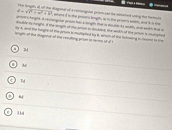 iscked Games Viaje a México Homework
The length, d, of the diagonal of a rectangular prism can be obtained using the formula
d=sqrt(l^2+w^2+h^2) , where l is the prism's length, w is the prism's width, and h is the
prism's height. A rectangular prism has a length that is double its width, and width that is
double its height. If the length of the prism is doubled, the width of the prism is multiplied
by 4, and the height of the prism is multiplied by 8, which of the following is closest to the
length of the diagonal of the resulting prism in terms of d ?
A 2d
B 3d
c 7d
D 8d
E 1ld