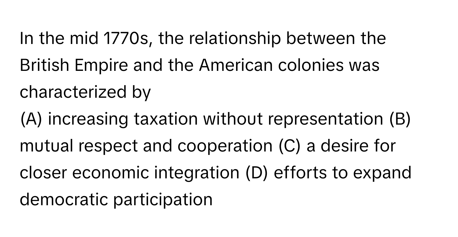 In the mid 1770s, the relationship between the British Empire and the American colonies was characterized by 
(A) increasing taxation without representation (B) mutual respect and cooperation (C) a desire for closer economic integration (D) efforts to expand democratic participation