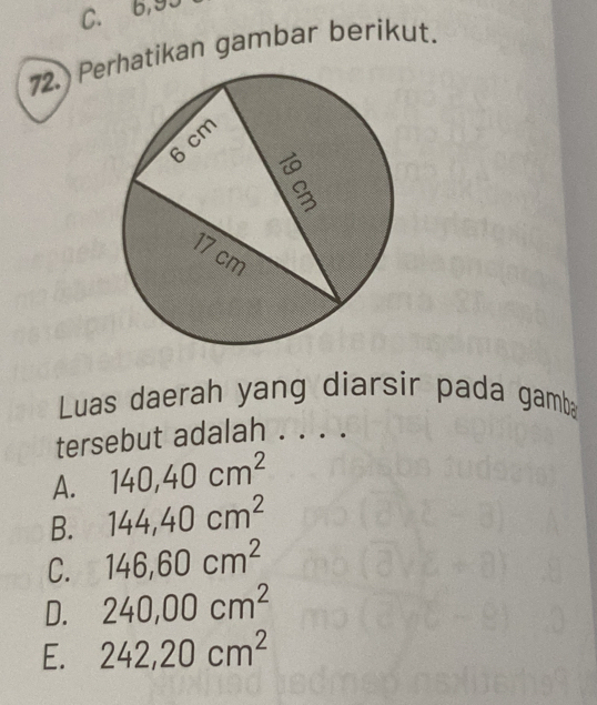 C. 6,93
72. Peatikan gambar berikut.
Luas daerah yang diarsir pada gamb
tersebut adalah . . . .
A. 140, 40cm^2
B. 144, 40cm^2
C. 146, 60cm^2
D. 240,00cm^2
E. 242, 20cm^2