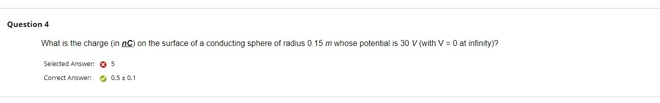 What is the charge (in nC) on the surface of a conducting sphere of radius 0.15 m whose potential is 30 V (with V=0 at infinity)? 
Selected Answer: 5 
Correct Answer: 0.5± 0.1