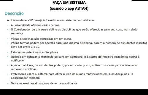 FAÇA UM SISTEMA
(usando o app ASTAH)
Descrição
A Universidade XYZ deseja informatizar seu sistema de matrículas:
A universidade oferece vários cursos.
O Coordenador de um curso define as disciplinas que serão oferecidas pelo seu curso num dado
semestre.
Várias disciplinas são oferecidas em um curso.
Várias turmas podem ser abertas para uma mesma disciplina, porém o número de estudantes inscritos
deve ser entre 3 e 10.
Estudantes selecionam 4 disciplinas.
Quando um estudante matricula-se para um semestre, o Sistema de Registro Acadêmico (SRA) é
notificado.
Após a matrícula, os estudantes podem, por um certo prazo, utilizar o sistema para adicionar ou
remover disciplinas.
Professores usam o sistema para obter a lista de alunos matriculados em suas disciplinas. O
Coordenador também
Todos os usuários do sistema devem ser validados.