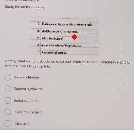 Study the method below.
Identify what reagent should be used and replaces the red diamond in step 3 to
form an insoluble precipitate .
Barium chloride
Sodium hydroxide
Sodium chloride
Hydrochloric acid
Nitric acid