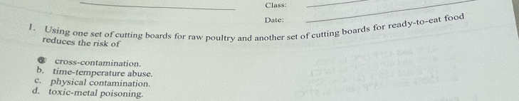 Class:
_
__
Date:
1. Using one set of cutting boards for raw poultry and another set of cutting boards for ready-to-eat food
reduces the risk of
cross-contamination.
b. time-temperature abuse.
c. physical contamination.
d. toxic-metal poisoning.