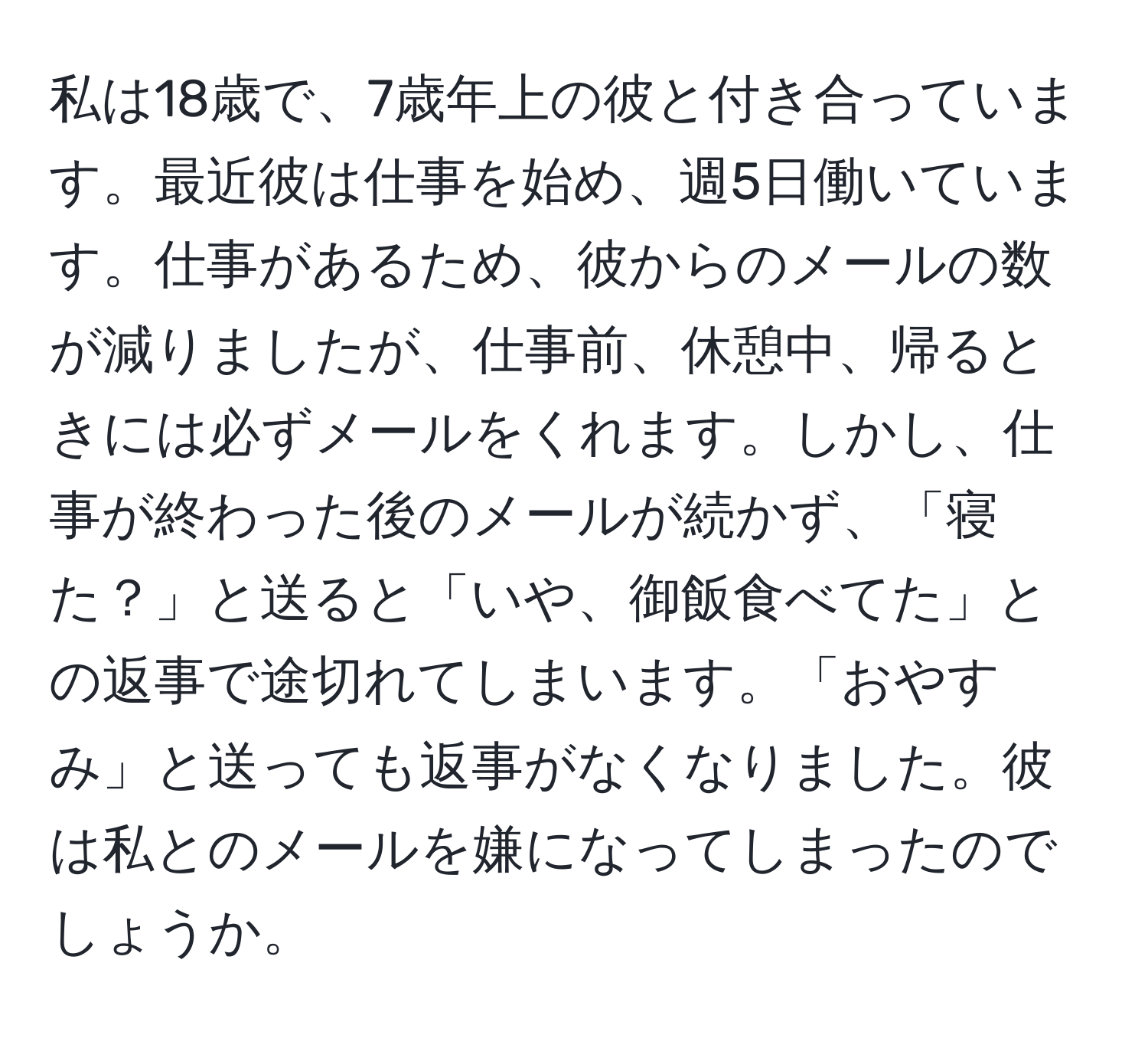 私は18歳で、7歳年上の彼と付き合っています。最近彼は仕事を始め、週5日働いています。仕事があるため、彼からのメールの数が減りましたが、仕事前、休憩中、帰るときには必ずメールをくれます。しかし、仕事が終わった後のメールが続かず、「寝た？」と送ると「いや、御飯食べてた」との返事で途切れてしまいます。「おやすみ」と送っても返事がなくなりました。彼は私とのメールを嫌になってしまったのでしょうか。