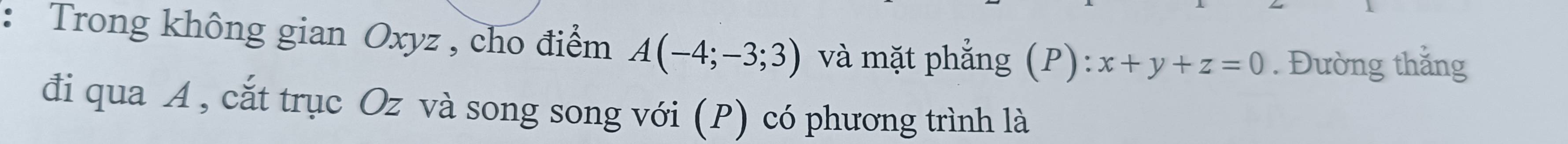 Trong không gian Oxyz , cho điểm A(-4;-3;3) và mặt phẳng (P): x+y+z=0. Đường thắng 
đi qua A , cắt trục Oz và song song với (P) có phương trình là