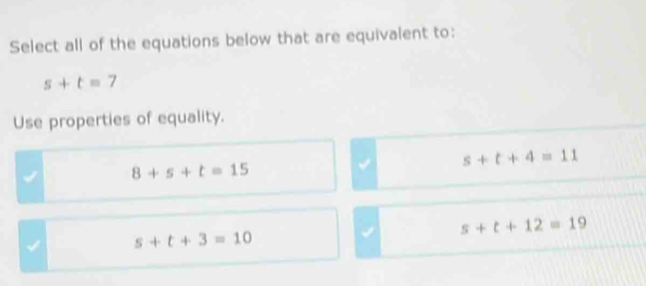 Select all of the equations below that are equivalent to:
s+t=7
Use properties of equality.
s+t+4=11
8+s+t=15
√ s+t+12=19
√ s+t+3=10