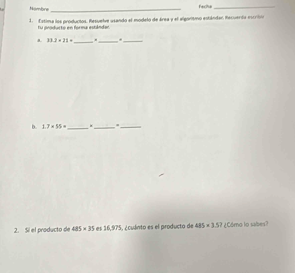 le Nombre _Fecha_ 
1. Estima los productos. Resuelve usando el modelo de área y el algoritmo estándao Recuerda escribir 
tu producto en forma estándar. 
a. 33.2* 21= _ ×_ ._ 
b. 1.7* 55approx _ ×_ =_ 
2. Si el producto de 485* 35 es 16,975, ¿cuánto es el producto de 485* 3.5 ¿Cómo lo sabes?