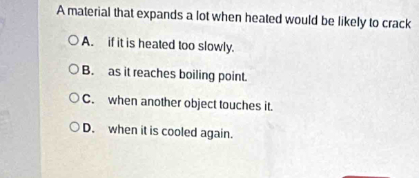 A material that expands a lot when heated would be likely to crack
A. if it is heated too slowly.
B. as it reaches boiling point.
C. when another object touches it.
D. when it is cooled again.