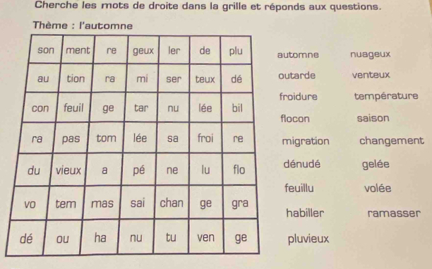 Cherche les mots de droite dans la grille et réponds aux questions. 
* Thème : l'automne 
omne nuageux 
tarde venteux 
idure température 
con saison 
igration changement 
énudé gelée 
uillu volée 
abiller ramasser 
luvieux