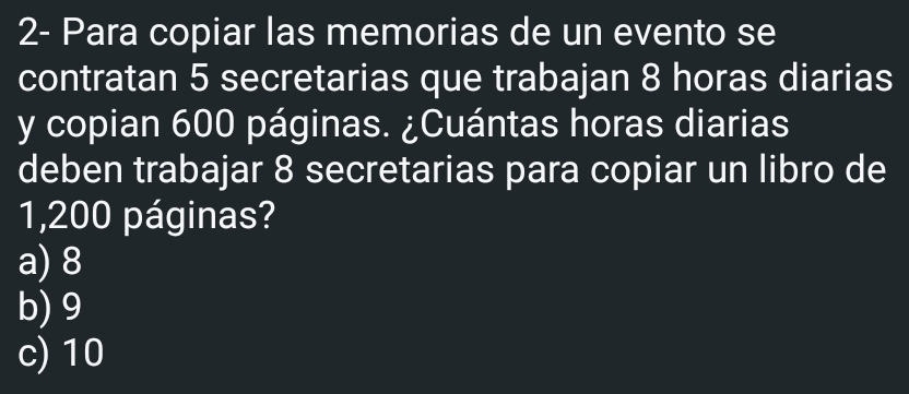 2- Para copiar las memorias de un evento se
contratan 5 secretarias que trabajan 8 horas diarias
y copian 600 páginas. ¿Cuántas horas diarias
deben trabajar 8 secretarias para copiar un libro de
1,200 páginas?
a) 8
b) 9
c) 10