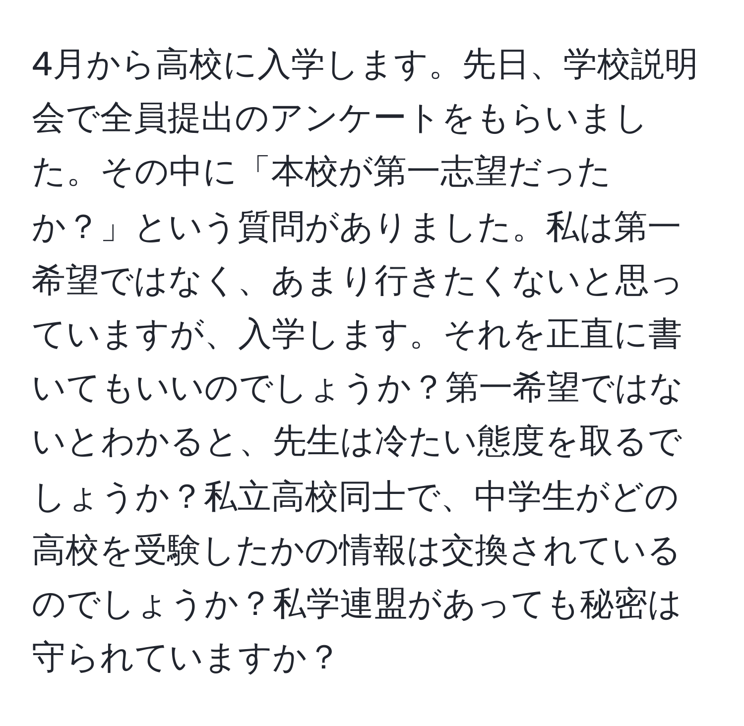 4月から高校に入学します。先日、学校説明会で全員提出のアンケートをもらいました。その中に「本校が第一志望だったか？」という質問がありました。私は第一希望ではなく、あまり行きたくないと思っていますが、入学します。それを正直に書いてもいいのでしょうか？第一希望ではないとわかると、先生は冷たい態度を取るでしょうか？私立高校同士で、中学生がどの高校を受験したかの情報は交換されているのでしょうか？私学連盟があっても秘密は守られていますか？