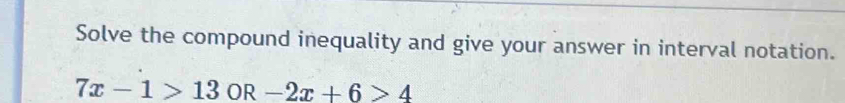 Solve the compound inequality and give your answer in interval notation.
7x-1>13OR-2x+6>4