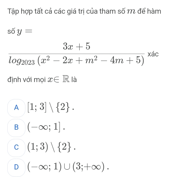 Tập hợp tất cả các giá trị của tham số m để hàm
shat 0y=
frac 3x+5log _2023(x^2-2x+m^2-4m+5)xac
định với mọi x∈ R là
A [1;3]vee  2.
B (-∈fty ;1].
C (1;3) 2.
D (-∈fty ;1)∪ (3;+∈fty ).