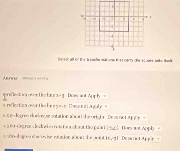 Select all of the transformations that carry the square onto itself,
Answer Altempt 5 out of 5
reflection over the line x=3 Does not Apply
a reflection over the line y=-x Does not Apply
a 90-degree clockwise rotation about the origin Does not Apply
a 360-degree clockwise rotation about the point (-3,3) Does not Apply
a 180-degree clockwise rotation about the point (0,-3) Does not Apply