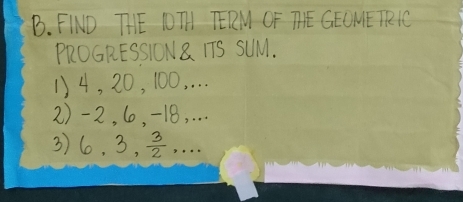 FIND THE IOT TERM OF TIE GEUME TRIC 
PROGRESSION8 TTS SUlM. 
1) 4, 20, 100, . . . 
2) -2, 6, -18, . . . 
3) 6, 3,  3/2 ,..