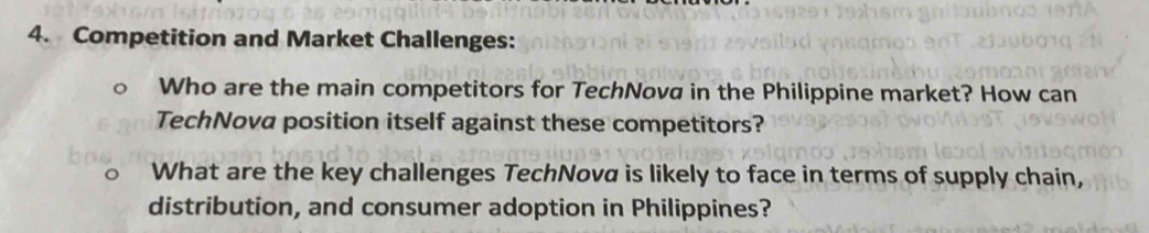 Competition and Market Challenges: 
Who are the main competitors for TechNova in the Philippine market? How can 
TechNova position itself against these competitors? 
What are the key challenges TechNova is likely to face in terms of supply chain, 
distribution, and consumer adoption in Philippines?