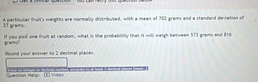 Get à simitar question 1od cần retry this question be 
A particular fruit's weights are normally distributed, with a mean of 702 grams and a standard deviation of
37 grams. 
If you pick one fruit at random, what is the probability that it will weigh between 573 grams and 816
grams? 
Round your answer to 2 decimal places. 
Enter an integer or decimal number, accurate to at least 3 decimal places [more..] 
Question Help: * Video