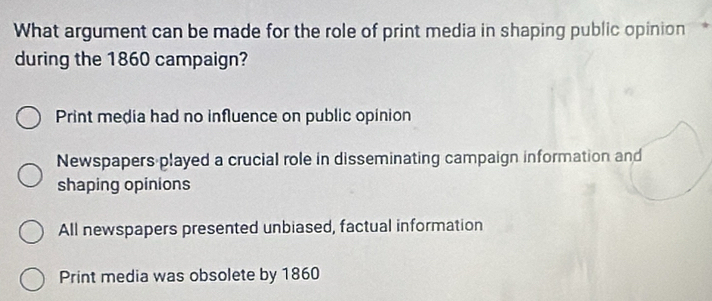 What argument can be made for the role of print media in shaping public opinion
during the 1860 campaign?
Print media had no influence on public opinion
Newspapers played a crucial role in disseminating campaign information and
shaping opinions
All newspapers presented unbiased, factual information
Print media was obsolete by 1860