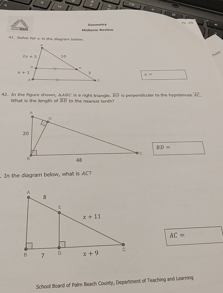 a
n
Geometry
Midterm Review
41. Solve for x in the diagram below.
Packet
x=
42. In the figure shown, △ ABC is a right triangle. overline BD is perpendicular to the hypotenuse overline AC.
What is the length of overline BD to the nearest tenth?
BD=. In the diagram below, what is AC?
AC=
School Board of Palm Beach County, Department of Teaching and Learning