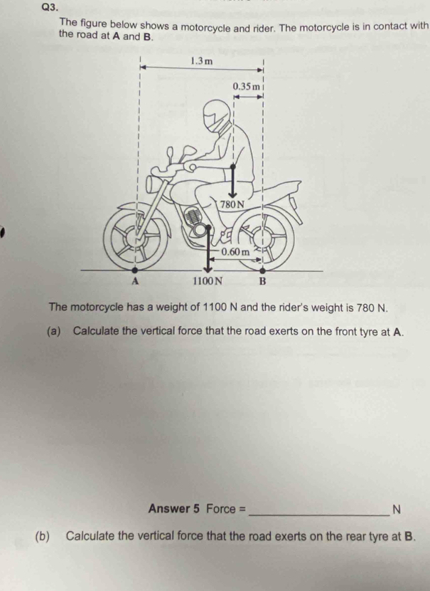 The figure below shows a motorcycle and rider. The motorcycle is in contact with 
the road at A and B. 
The motorcycle has a weight of 1100 N and the rider's weight is 780 N. 
(a) Calculate the vertical force that the road exerts on the front tyre at A. 
Answer 5 Force =_ N 
(b) Calculate the vertical force that the road exerts on the rear tyre at B.