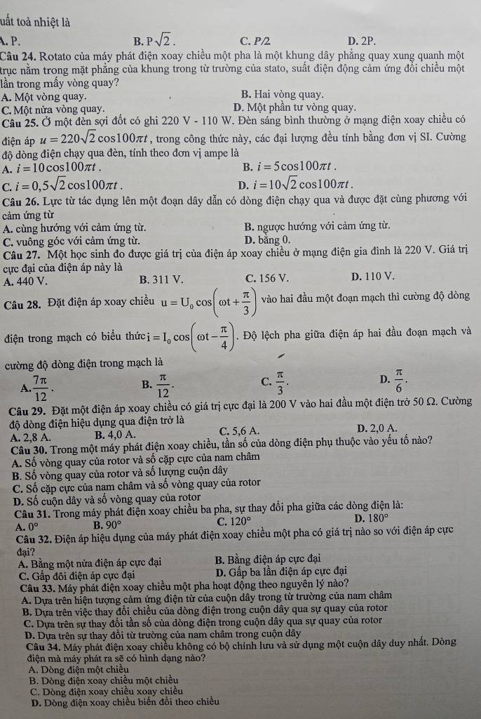 tuất toả nhiệt là
A. P. B. Psqrt(2). C. P/2 D. 2P.
Câu 24. Rotato của máy phát điện xoay chiều một pha là một khung dây phẳng quay xung quanh một
trục nằm trong mặt phẳng của khung trong từ trường của stato, suất điện động cảm ứng đổi chiều một
lần trong mấy vòng quay?
A. Một vòng quay. B. Hai vòng quay.
C. Một nửa vòng quay. D. Một phần tư vòng quay.
Câu 25. Ở một đèn sợi đốt có ghi : 220V-110 1 u V. Đèn sáng bình thường ở mạng điện xoay chiều có
điện áp u=220sqrt(2) cos 100π t , trong công thức này, các đại lượng đều tính bằng đơn vị SI. Cường
độ dòng điện chạy qua đèn, tính theo đơn vị ampe là
A. i=10cos 100π t. B. i=5cos 100π t.
C. i=0,5sqrt(2)cos 100π t. i=10sqrt(2)cos 100π t.
D.
Câu 26. Lực từ tác dụng lên một đoạn dây dẫn có dòng điện chạy qua và được đặt cùng phương với
cảm ứng từ
A. cùng hướng với cảm ứng từ. B. ngược hướng với cảm ứng từ.
C. vuông góc với cảm ứng từ. D. bằng 0.
Câu 27. Một học sinh đo được giá trị của điện áp xoay chiều ở mạng điện gia đình là 220 V. Giá trị
cực đại của điện áp này là
A. 440 V. B. 311V. C. 156 V. D. 110 V.
Câu 28. Đặt điện áp xoay chiều u=U_0cos (omega t+ π /3 ) vào hai đầu một đoạn mạch thì cường độ dòng
điện trong mạch có biểu thức i=I_0cos (omega t- π /4 ) Độ lệch pha giữa điện áp hai đầu đoạn mạch và
cường độ dòng điện trong mạch là
D.
A.  7π /12 .  π /12 .  π /3 .  π /6 .
B.
C.
Câu 29. Đặt một điện áp xoay chiều có giá trị cực đại là 200 V vào hai đầu một điện trở 50 Ω. Cường
độ dòng điện hiệu dụng qua điện trở là
A. 2,8 A. B. 4,0 A. C. 5,6 A. D. 2,0 A.
Câu 30. Trong một máy phát điện xoay chiều, tần số của dòng điện phụ thuộc vào yếu tố nào?
A. Số vòng quay của rotor và số cặp cực của nam châm
B. Số vòng quay của rotor và số lượng cuộn dây
C. Số cặp cực của nam châm và số vòng quay của rotor
D. Số cuộn dây và số vòng quay của rotor
Câu 31. Trong máy phát điện xoay chiều ba pha, sự thay đổi pha giữa các dòng điện là:
A. 0° B. 90°
C. 120°
D. 180°
Câu 32. Điện áp hiệu dụng của máy phát điện xoay chiều một pha có giá trị nào so với điện áp cực
đại?
A. Bằng một nửa điện áp cực đại B. Bằng điện áp cực đại
C. Gấp đôi điện áp cực đại D. Gấp ba lần điện áp cực đại
Câu 33. Máy phát điện xoay chiều một pha hoạt động theo nguyên lý nào?
A. Dựa trên hiện tượng cảm ứng điện từ của cuộn dây trong từ trường của nam châm
B. Dựa trên việc thay đổi chiều của dòng điện trong cuộn dây qua sự quay của rotor
C. Dựa trên sự thay đổi tần số của dòng điện trong cuộn dây qua sự quay của rotor
D. Dựa trên sự thay đổi từ trường của nam châm trong cuộn dây
Câu 34. Máy phát điện xoay chiều không có bộ chinh lưu và sử dụng một cuộn dây duy nhất. Dòng
điện mà máy phát ra sẽ có hình dạng nào?
A. Dòng điện một chiều
B. Dòng điện xoay chiều một chiều
C. Dòng điện xoay chiều xoay chiều
D. Dòng điện xoay chiều biến đổi theo chiều