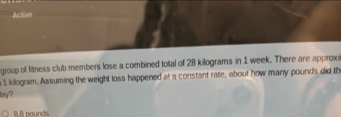 Active
group of fitness club members lose a combined total of 28 kilograms in 1 week. There are approxi
n 1 kilogram. Assuming the weight loss happened at a constant rate, about how many pounds did th
lay?
8.8 pounds