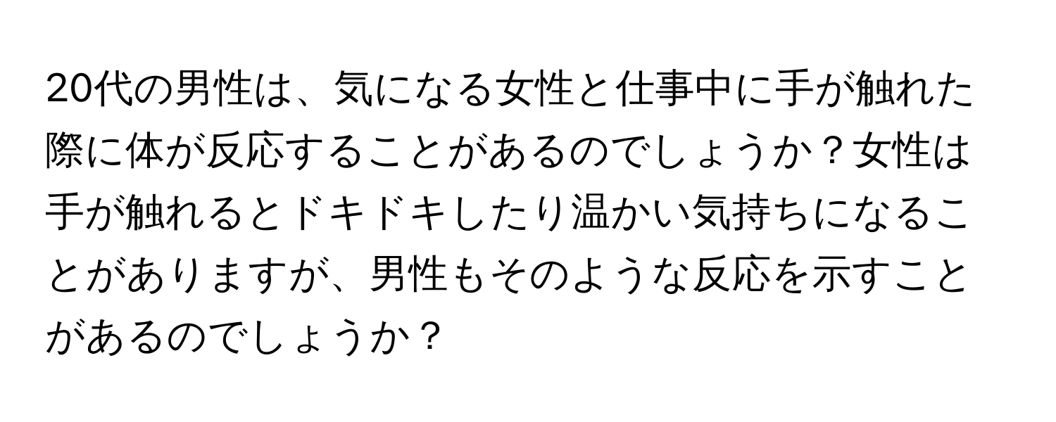 20代の男性は、気になる女性と仕事中に手が触れた際に体が反応することがあるのでしょうか？女性は手が触れるとドキドキしたり温かい気持ちになることがありますが、男性もそのような反応を示すことがあるのでしょうか？