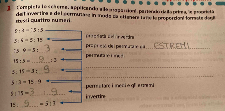 Completa lo schema, applicando alle proporzioni, partendo dalla prima, le proprietà 
dell’invertire e del permutare in modo da ottenere tutte le proporzioni formate dagli 
stessi quattro numeri.
9:3=15:5
proprietà dell'invertire
3:9=5:15
proprietà del permutare gli_ 
_ 15:9=5
_ 
permutare i medi
15:5= _ : 3_ 
_ 
_
5:15=3._ 
_ 
_ 5:3=15:9
permutare i medi e gli estremi
9:15= _:_ 
invertire
15: _  =5:3